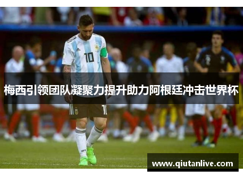 梅西引领团队凝聚力提升助力阿根廷冲击世界杯